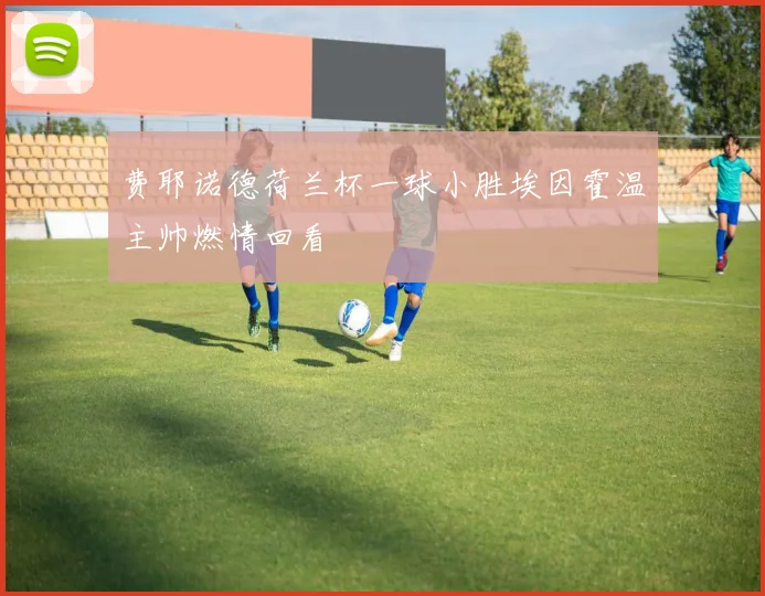 费耶诺德荷兰杯一球小胜埃因霍温主帅燃情回看
