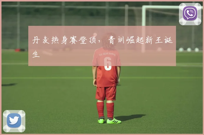 丹麦热身赛登顶，青训崛起新王诞生