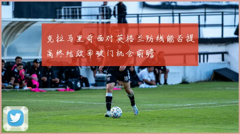 克拉马里奇面对英格兰防线能否提高终结效率破门机会前瞻