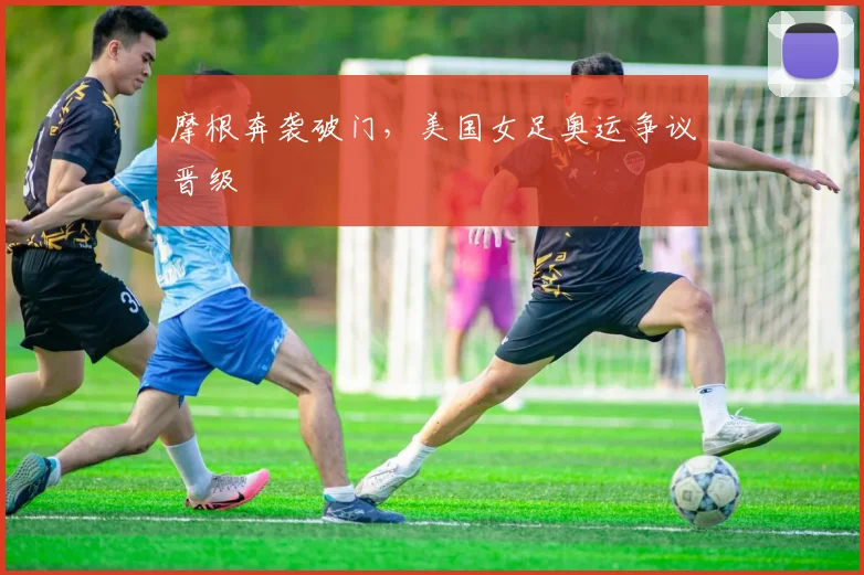 摩根奔袭破门，美国女足奥运争议晋级