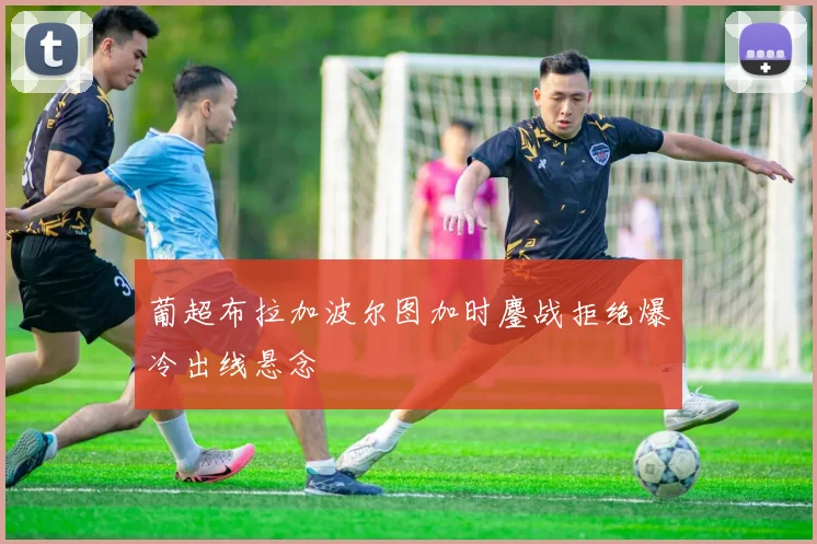 葡超布拉加波尔图加时鏖战拒绝爆冷出线悬念