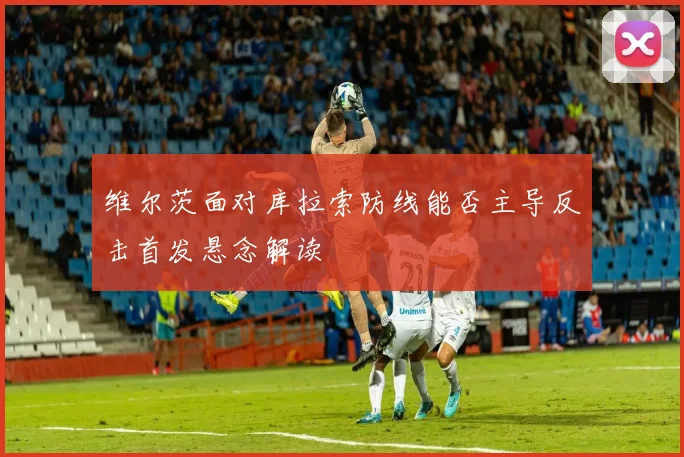 维尔茨面对库拉索防线能否主导反击首发悬念解读