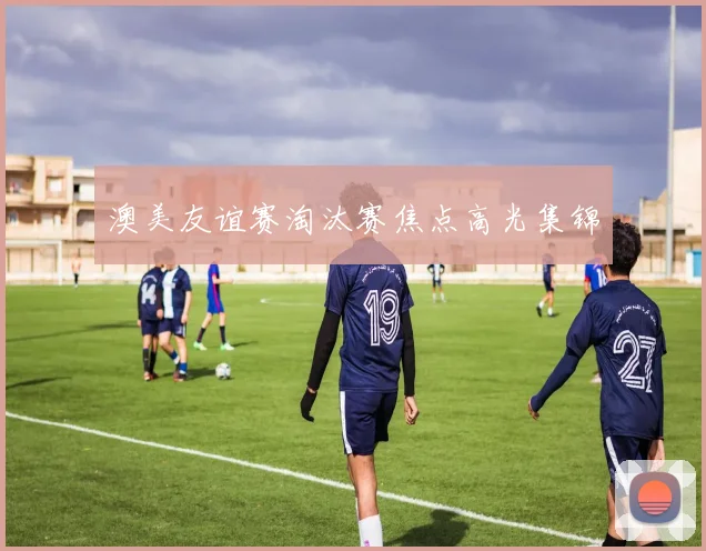 澳美友谊赛淘汰赛焦点高光集锦
