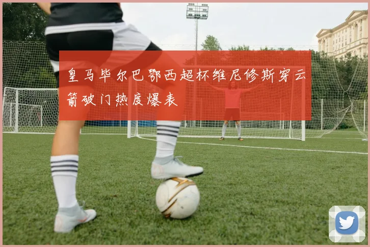 皇马毕尔巴鄂西超杯维尼修斯穿云箭破门热度爆表