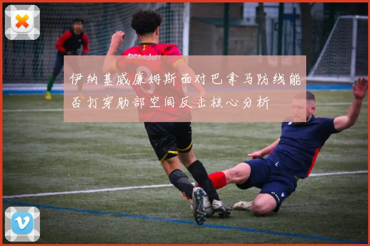 伊纳基威廉姆斯面对巴拿马防线能否打穿肋部空间反击核心分析