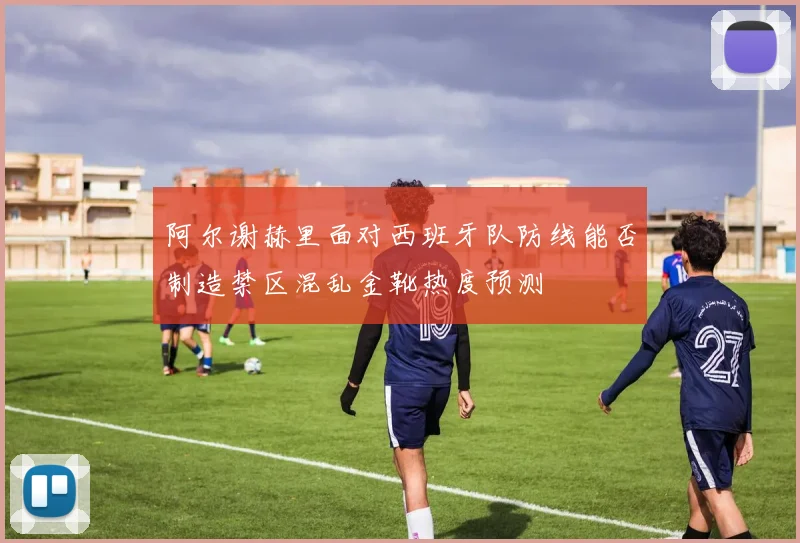 阿尔谢赫里面对西班牙队防线能否制造禁区混乱金靴热度预测