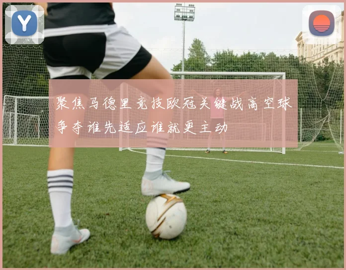 聚焦马德里竞技欧冠关键战高空球争夺谁先适应谁就更主动