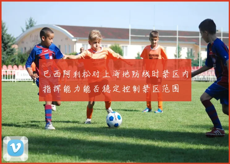 巴西阿利松对上海地防线时禁区内指挥能力能否稳定控制禁区范围