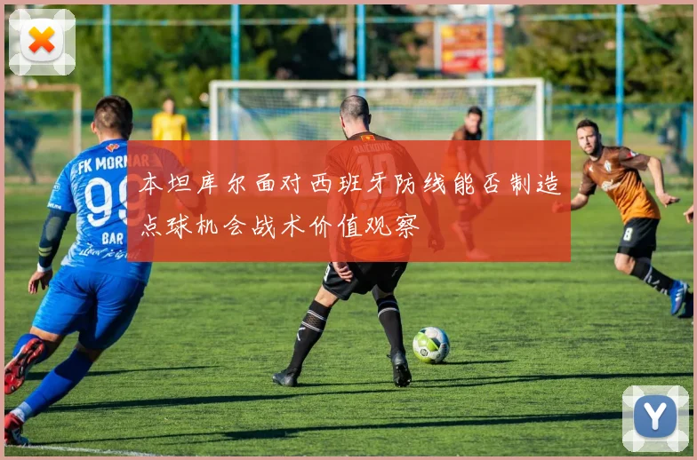 本坦库尔面对西班牙防线能否制造点球机会战术价值观察