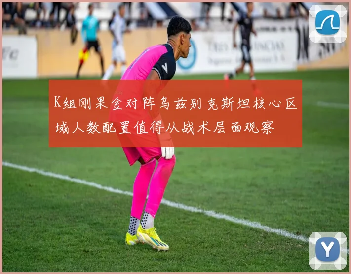 K组刚果金对阵乌兹别克斯坦核心区域人数配置值得从战术层面观察