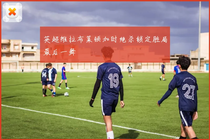英超维拉布莱顿加时绝杀锁定胜局最后一舞