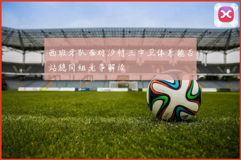 西班牙队面对沙特三中卫体系能否站稳同组竞争解读