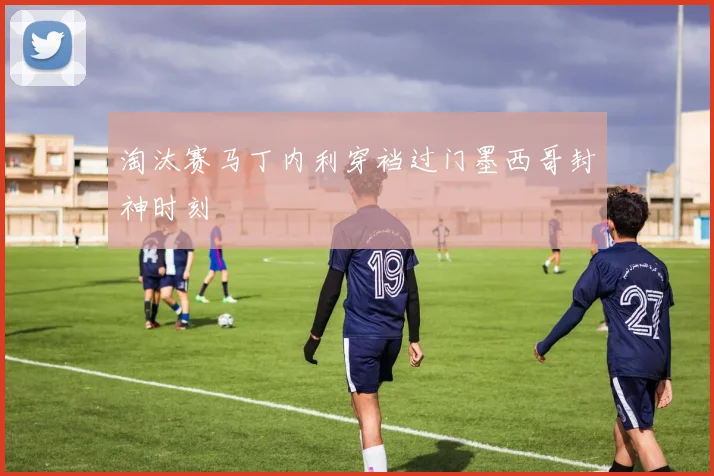 淘汰赛马丁内利穿裆过门墨西哥封神时刻