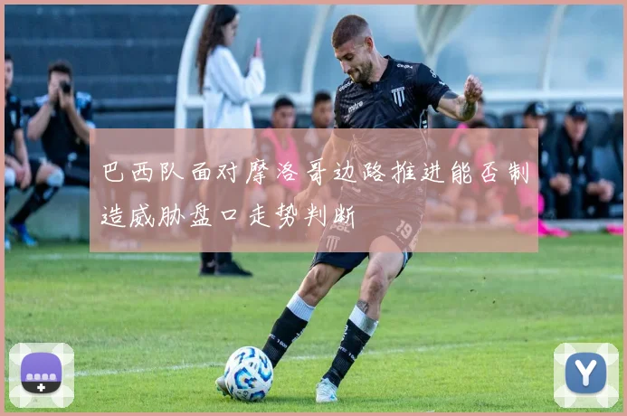 巴西队面对摩洛哥边路推进能否制造威胁盘口走势判断