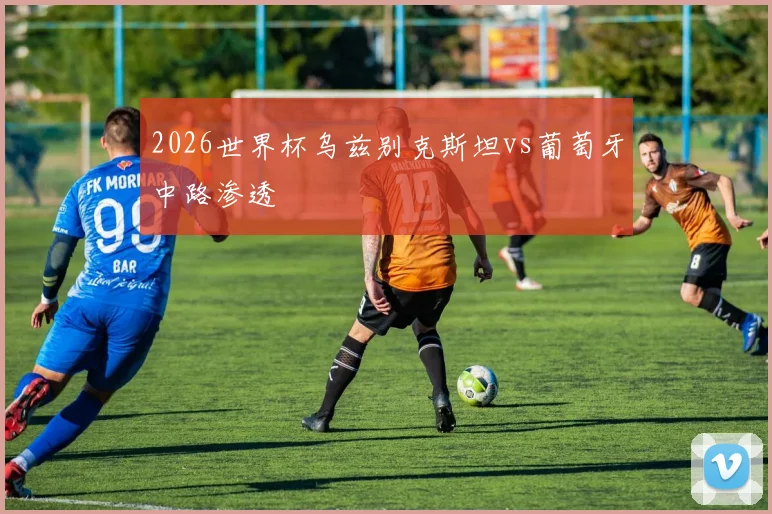 2026世界杯乌兹别克斯坦vs葡萄牙中路渗透
