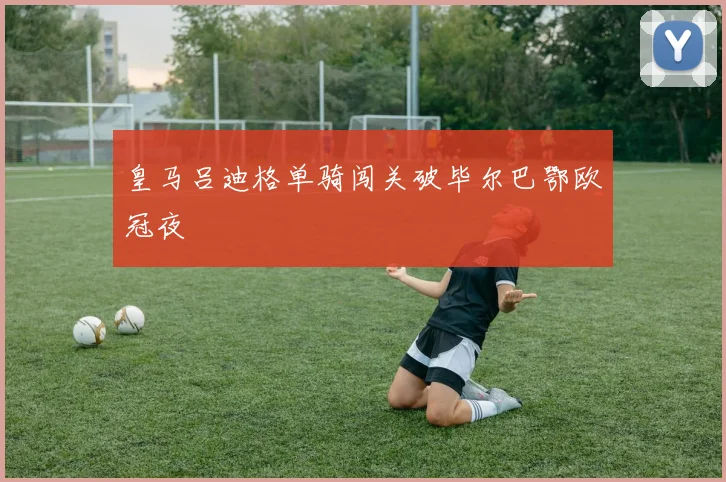 皇马吕迪格单骑闯关破毕尔巴鄂欧冠夜