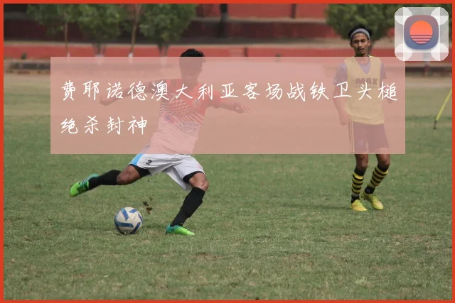 费耶诺德澳大利亚客场战铁卫头槌绝杀封神