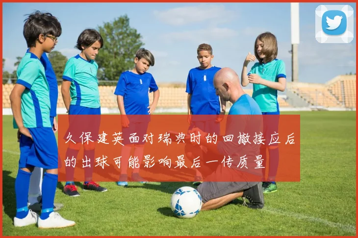 久保建英面对瑞典时的回撤接应后的出球可能影响最后一传质量