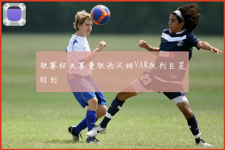 联赛杯决赛曼联西汉姆VAR改判巨星时刻