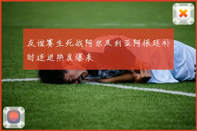友谊赛生死战阿尔及利亚阿根廷补时连进热度爆表