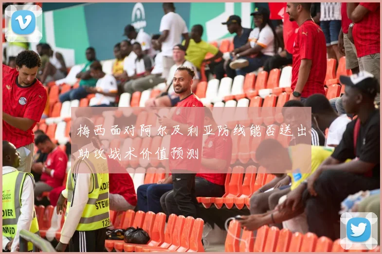 梅西面对阿尔及利亚防线能否送出助攻战术价值预测