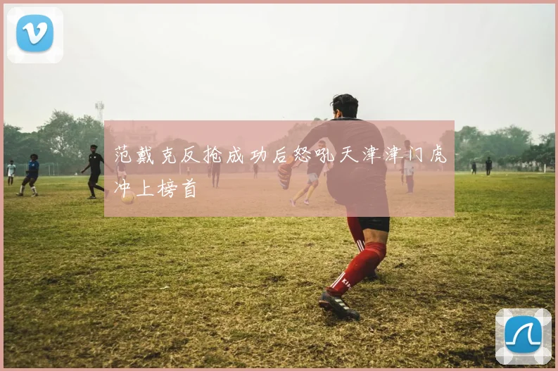 范戴克反抢成功后怒吼天津津门虎冲上榜首