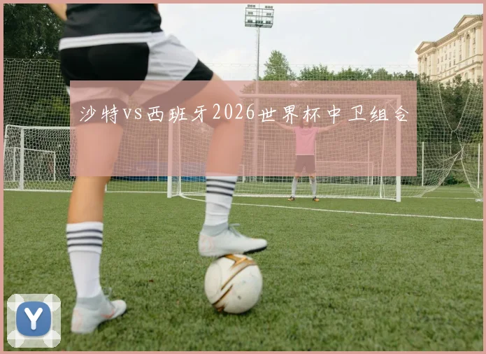 沙特vs西班牙2026世界杯中卫组合
