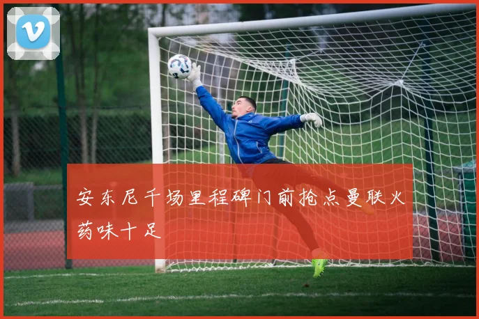安东尼千场里程碑门前抢点曼联火药味十足