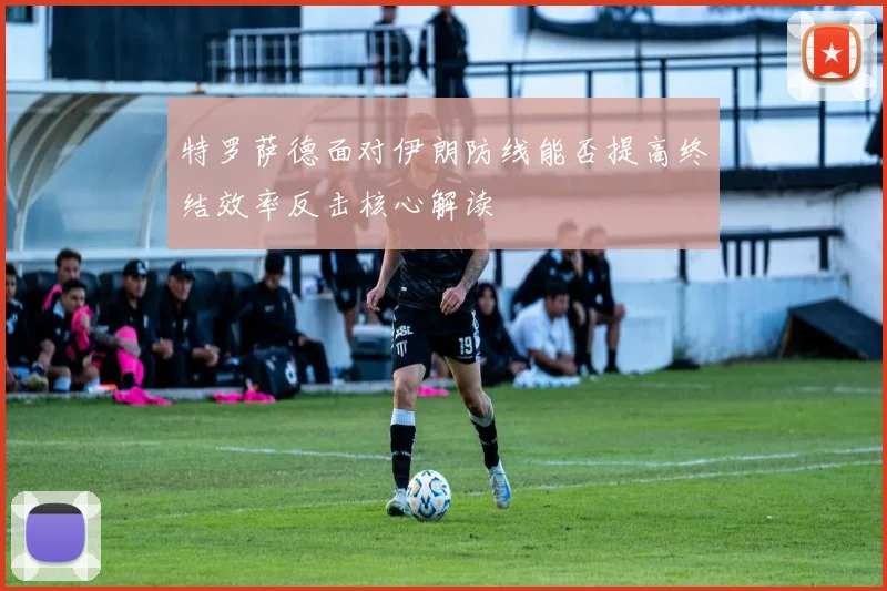 特罗萨德面对伊朗防线能否提高终结效率反击核心解读