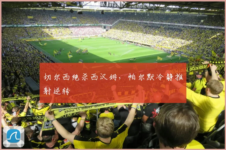切尔西绝杀西汉姆，帕尔默冷静推射逆转