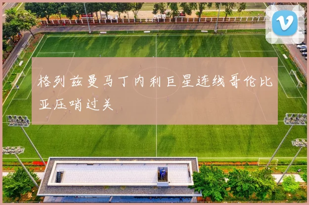 格列兹曼马丁内利巨星连线哥伦比亚压哨过关