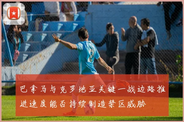 巴拿马与克罗地亚关键一战边路推进速度能否持续制造禁区威胁