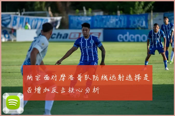 纳宗面对摩洛哥队防线远射选择是否增加反击核心分析