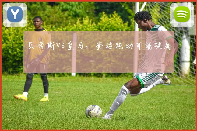 贝蒂斯vs皇马,套边跑动可能破局