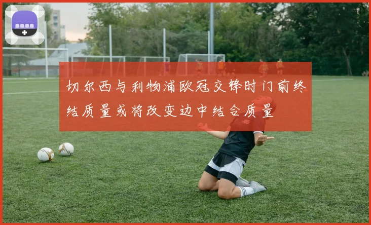 切尔西与利物浦欧冠交锋时门前终结质量或将改变边中结合质量