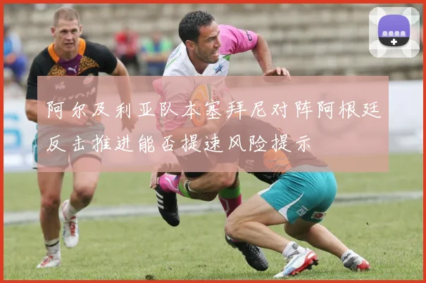 阿尔及利亚队本塞拜尼对阵阿根廷反击推进能否提速风险提示