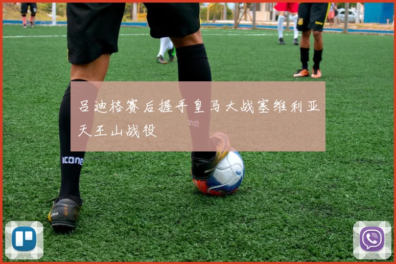 吕迪格赛后握手皇马大战塞维利亚天王山战役