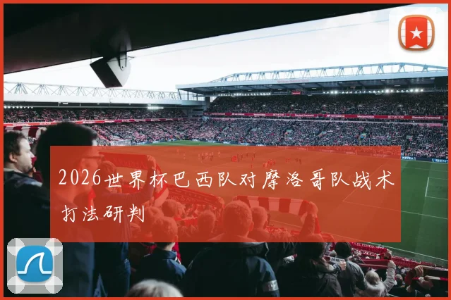 2026世界杯巴西队对摩洛哥队战术打法研判