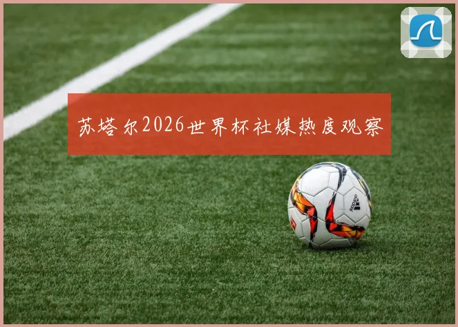 苏塔尔2026世界杯社媒热度观察