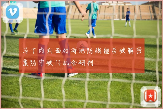 马丁内利面对海地防线能否破解密集防守破门机会研判