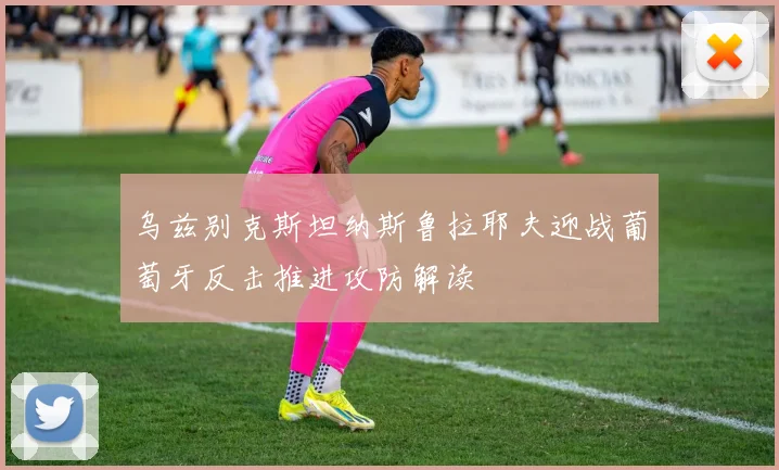 乌兹别克斯坦纳斯鲁拉耶夫迎战葡萄牙反击推进攻防解读