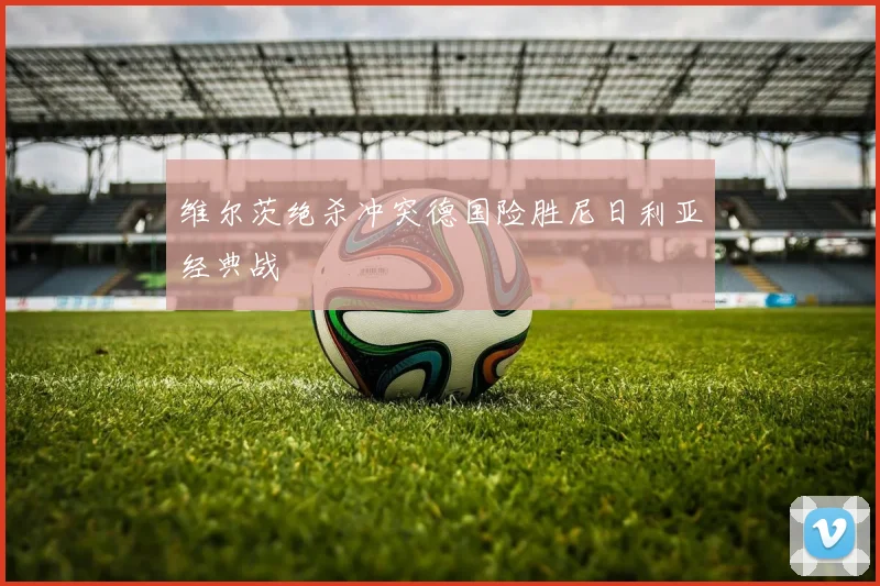 维尔茨绝杀冲突德国险胜尼日利亚经典战