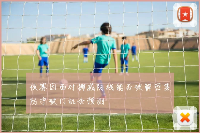 侯赛因面对挪威防线能否破解密集防守破门机会预测