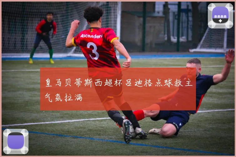 皇马贝蒂斯西超杯吕迪格点球救主气氛拉满