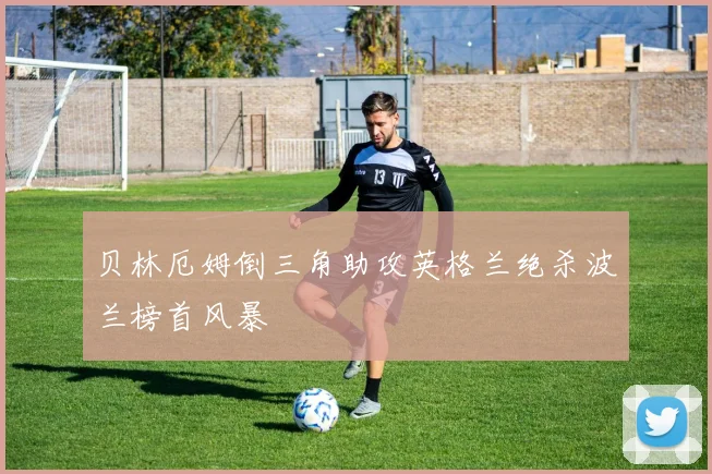 贝林厄姆倒三角助攻英格兰绝杀波兰榜首风暴
