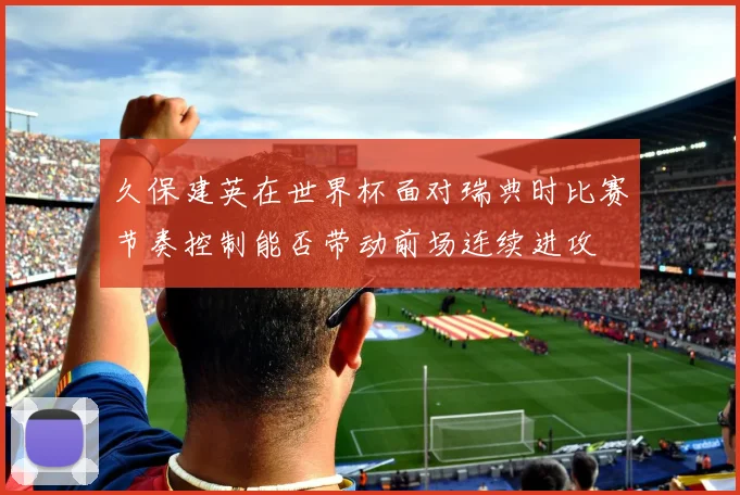 久保建英在世界杯面对瑞典时比赛节奏控制能否带动前场连续进攻