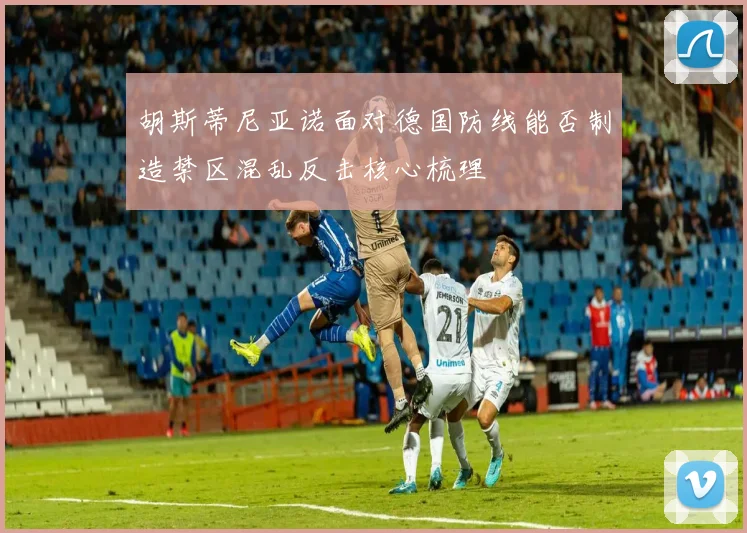 胡斯蒂尼亚诺面对德国防线能否制造禁区混乱反击核心梳理