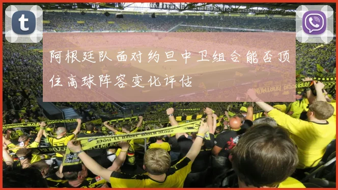 阿根廷队面对约旦中卫组合能否顶住高球阵容变化评估