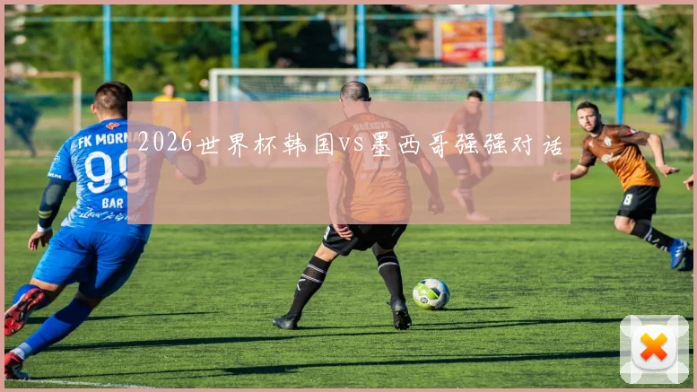 2026世界杯韩国vs墨西哥强强对话