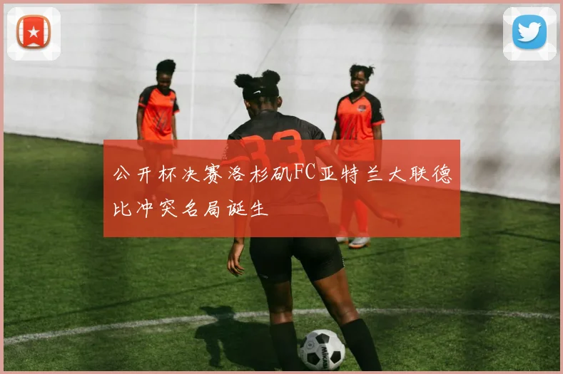 公开杯决赛洛杉矶FC亚特兰大联德比冲突名局诞生